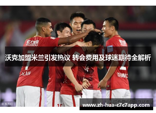 沃克加盟米兰引发热议 转会费用及球迷期待全解析 沃克加盟米兰引发热议 转会费用及球迷期待全解析