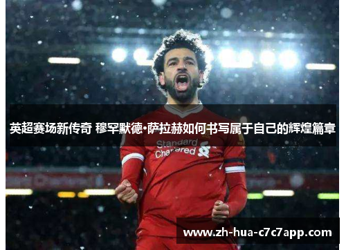 英超赛场新传奇 穆罕默德·萨拉赫如何书写属于自己的辉煌篇章 英超赛场新传奇 穆罕默德·萨拉赫如何书写属于自己的辉煌篇章