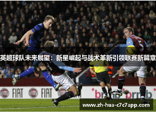 英超球队未来展望:新星崛起与战术革新引领联赛新篇章 英超球队未来展望:新星崛起与战术革新引领联赛新篇章